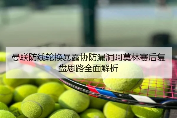曼联防线轮换暴露协防漏洞阿莫林赛后复盘思路全面解析